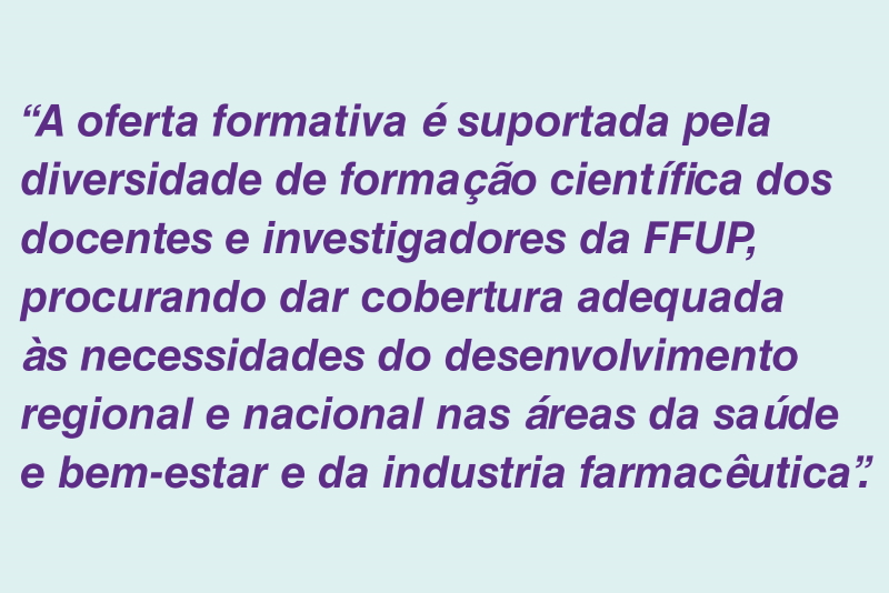A oferta formativa  suportada pela dicersidade de formao cientfica dos docentes e investigadores da FFUP, procurando dar cobertura adequada s necessidades do desenvolvimento reginoal e nacional nas reas da sade e bem-estar e da industria farmacutica.